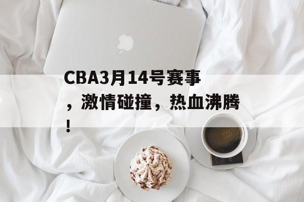 CBA3月14号赛事，激情碰撞，热血沸腾！