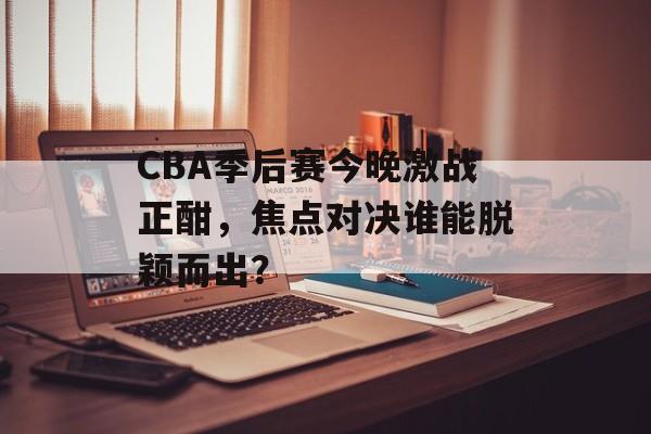 CBA季后赛今晚激战正酣，焦点对决谁能脱颖而出？