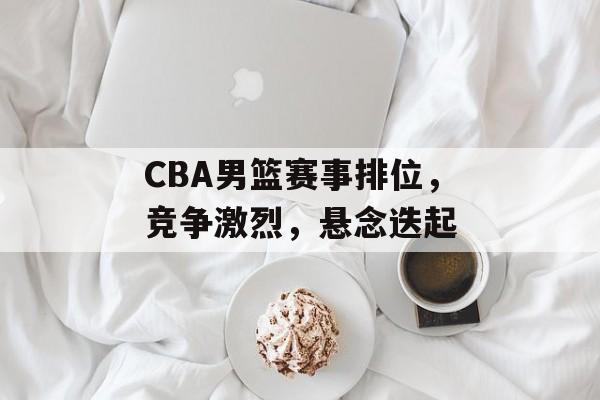 CBA男篮赛事排位，竞争激烈，悬念迭起