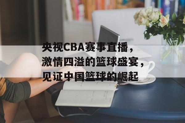 央视CBA赛事直播,激情四溢的篮球盛宴,见证中国篮球的崛起 央视CBA赛事直播,激情四溢的篮球盛宴,见证中国篮球的崛起