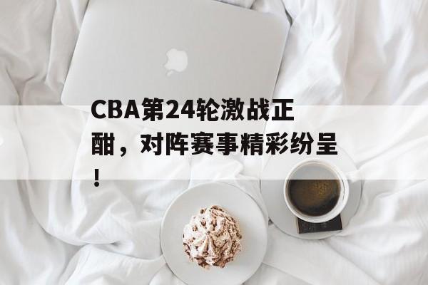 CBA第24轮激战正酣,对阵赛事精彩纷呈! CBA第24轮激战正酣,对阵赛事精彩纷呈!