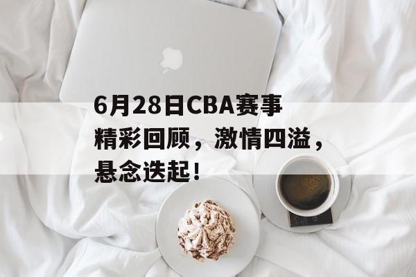 6月28日CBA赛事精彩回顾,激情四溢,悬念迭起! 6月28日CBA赛事精彩回顾,激情四溢,悬念迭起!