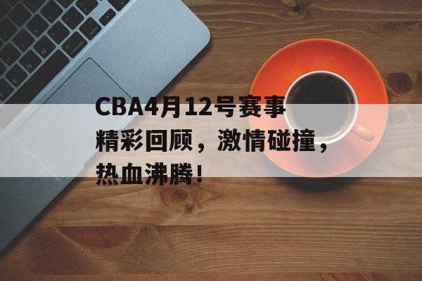 CBA4月12号赛事精彩回顾，激情碰撞，热血沸腾！