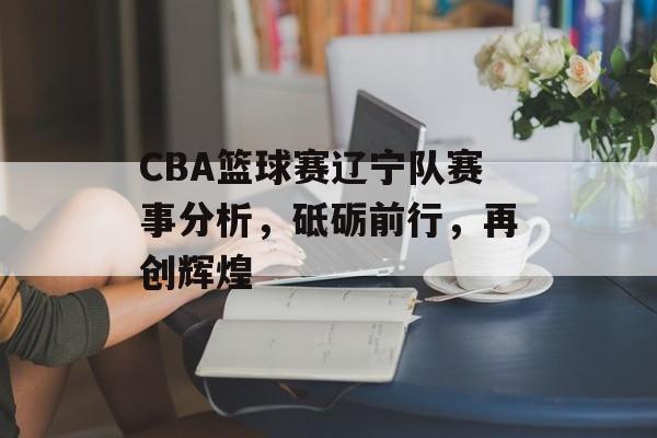 CBA篮球赛辽宁队赛事分析,砥砺前行,再创辉煌 CBA篮球赛辽宁队赛事分析,砥砺前行,再创辉煌