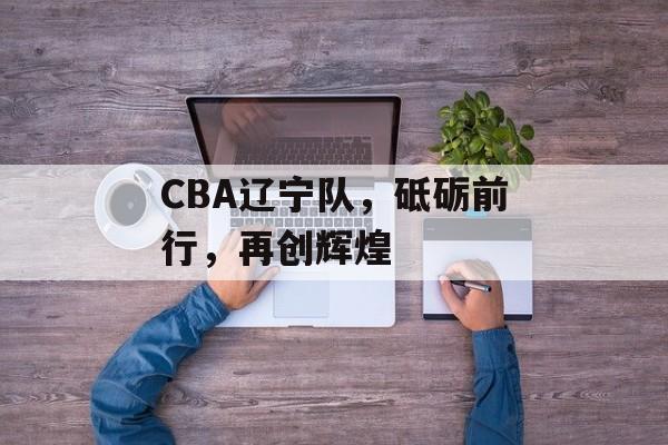 CBA辽宁队,砥砺前行,再创辉煌 CBA辽宁队,砥砺前行,再创辉煌