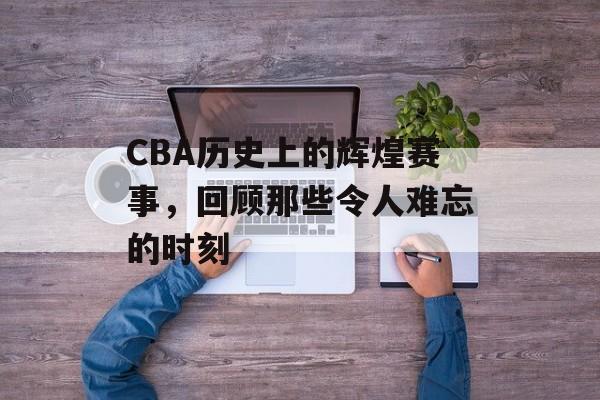 CBA历史上的辉煌赛事,回顾那些令人难忘的时刻 CBA历史上的辉煌赛事,回顾那些令人难忘的时刻