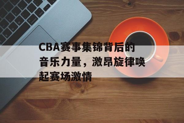 CBA赛事集锦背后的音乐力量，激昂旋律唤起赛场激情
