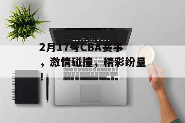 2月17号CBA赛事，激情碰撞，精彩纷呈！