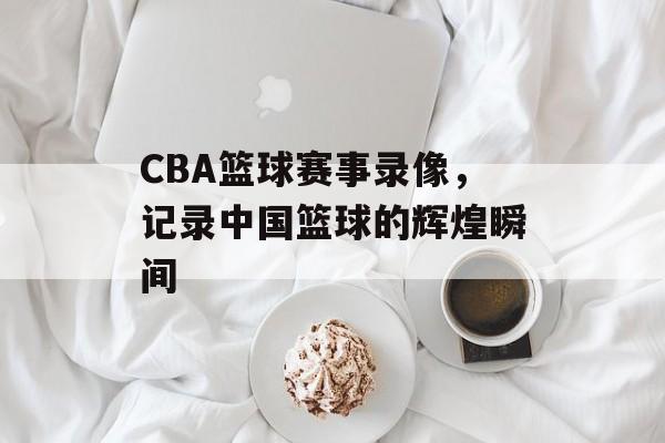 CBA篮球赛事录像,记录中国篮球的辉煌瞬间 CBA篮球赛事录像,记录中国篮球的辉煌瞬间