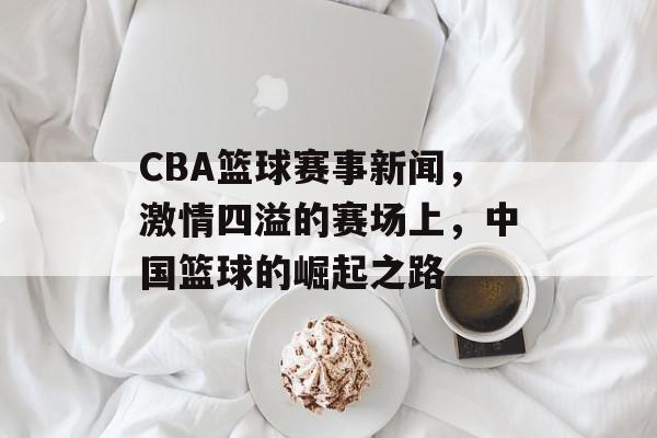CBA篮球赛事新闻,激情四溢的赛场上,中国篮球的崛起之路 CBA篮球赛事新闻,激情四溢的赛场上,中国篮球的崛起之路