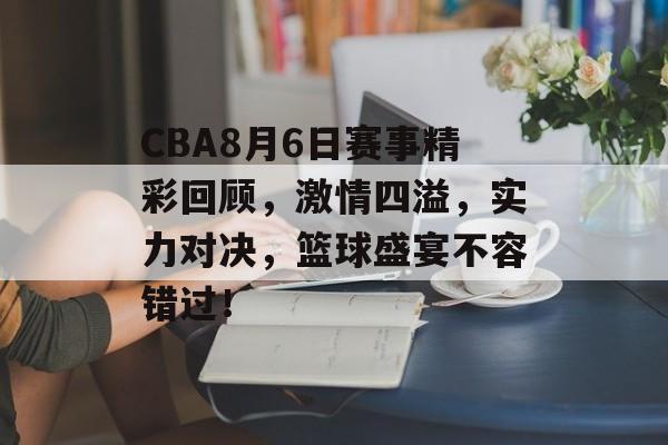 CBA8月6日赛事精彩回顾，激情四溢，实力对决，篮球盛宴不容错过！