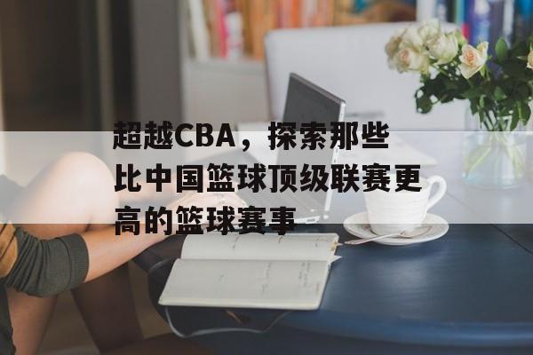 超越CBA,探索那些比中国篮球顶级联赛更高的篮球赛事 超越CBA,探索那些比中国篮球顶级联赛更高的篮球赛事