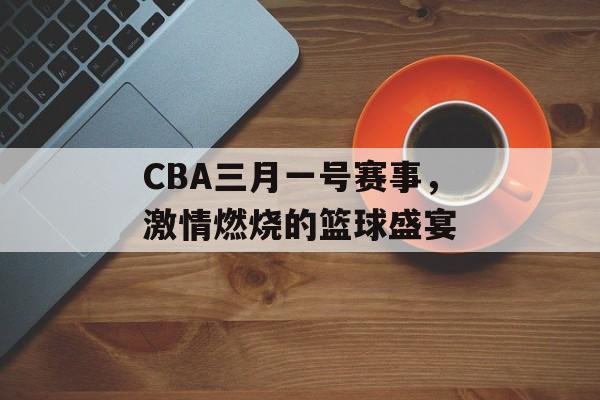 CBA三月一号赛事,激情燃烧的篮球盛宴 CBA三月一号赛事,激情燃烧的篮球盛宴