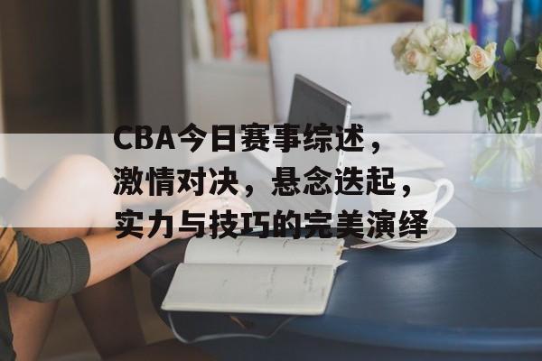 CBA今日赛事综述，激情对决，悬念迭起，实力与技巧的完美演绎