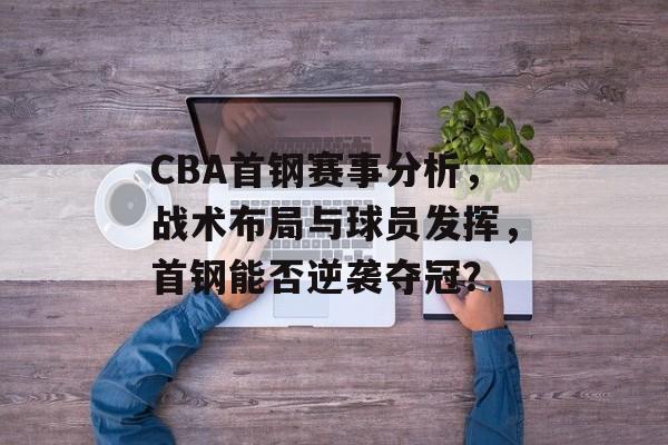 CBA首钢赛事分析，战术布局与球员发挥，首钢能否逆袭夺冠？