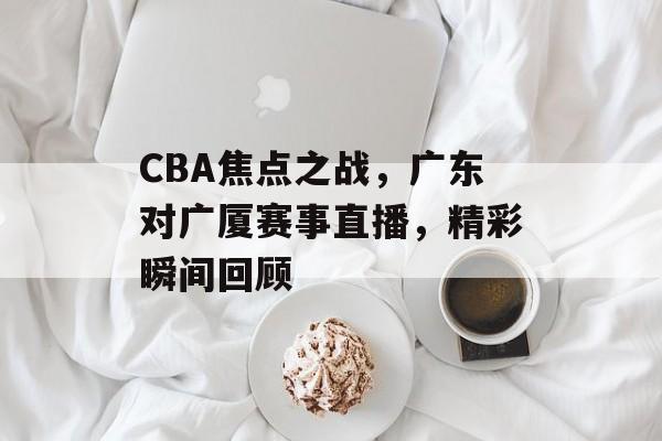 CBA焦点之战,广东对广厦赛事直播,精彩瞬间回顾 CBA焦点之战,广东对广厦赛事直播,精彩瞬间回顾