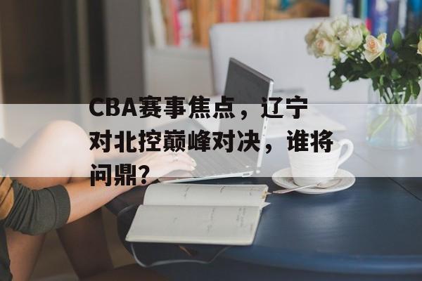 CBA赛事焦点,辽宁对北控巅峰对决,谁将问鼎? CBA赛事焦点,辽宁对北控巅峰对决,谁将问鼎?