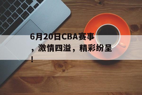 6月20日CBA赛事，激情四溢，精彩纷呈！