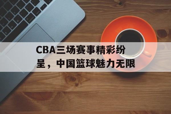 CBA三场赛事精彩纷呈,中国篮球魅力无限 CBA三场赛事精彩纷呈,中国篮球魅力无限