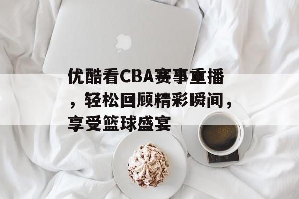 优酷看CBA赛事重播,轻松回顾精彩瞬间,享受篮球盛宴 优酷看CBA赛事重播,轻松回顾精彩瞬间,享受篮球盛宴