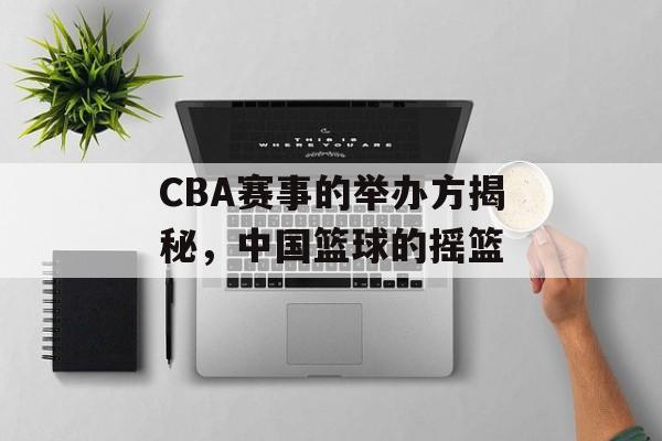 CBA赛事的举办方揭秘,中国篮球的摇篮 CBA赛事的举办方揭秘,中国篮球的摇篮