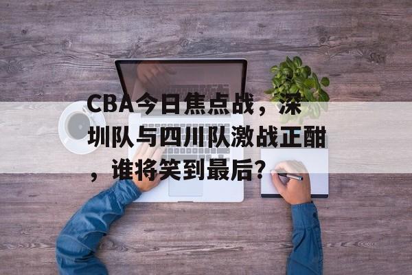 CBA今日焦点战,深圳队与四川队激战正酣,谁将笑到最后? CBA今日焦点战,深圳队与四川队激战正酣,谁将笑到最后?