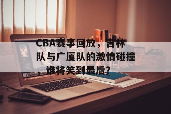 CBA赛事回放，吉林队与广厦队的激情碰撞，谁将笑到最后？