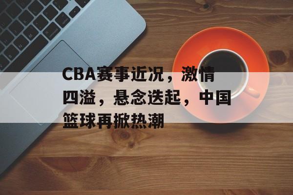CBA赛事近况,激情四溢,悬念迭起,中国篮球再掀热潮 CBA赛事近况,激情四溢,悬念迭起,中国篮球再掀热潮