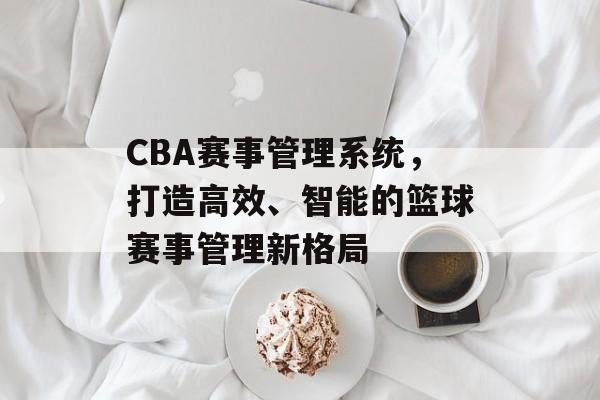 CBA赛事管理系统,打造高效、智能的篮球赛事管理新格局 CBA赛事管理系统,打造高效、智能的篮球赛事管理新格局