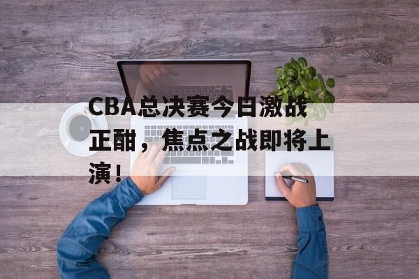 CBA总决赛今日激战正酣,焦点之战即将上演! CBA总决赛今日激战正酣,焦点之战即将上演!