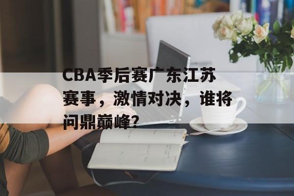 CBA季后赛广东江苏赛事,激情对决,谁将问鼎巅峰? CBA季后赛广东江苏赛事,激情对决,谁将问鼎巅峰?