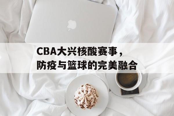 CBA大兴核酸赛事,防疫与篮球的完美融合 CBA大兴核酸赛事,防疫与篮球的完美融合