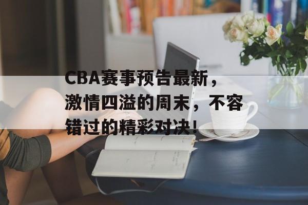 CBA赛事预告最新，激情四溢的周末，不容错过的精彩对决！