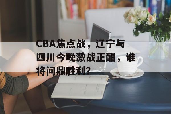 CBA焦点战,辽宁与四川今晚激战正酣,谁将问鼎胜利? CBA焦点战,辽宁与四川今晚激战正酣,谁将问鼎胜利?