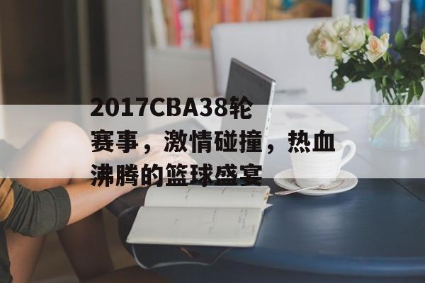 2017CBA38轮赛事,激情碰撞,热血沸腾的篮球盛宴 2017CBA38轮赛事,激情碰撞,热血沸腾的篮球盛宴