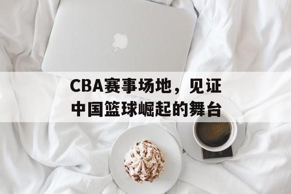 CBA赛事场地,见证中国篮球崛起的舞台 CBA赛事场地,见证中国篮球崛起的舞台