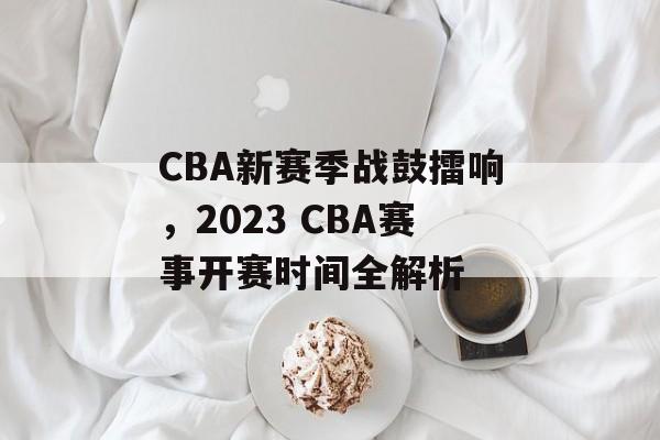 CBA新赛季战鼓擂响,2023 CBA赛事开赛时间全解析 CBA新赛季战鼓擂响,2023 CBA赛事开赛时间全解析