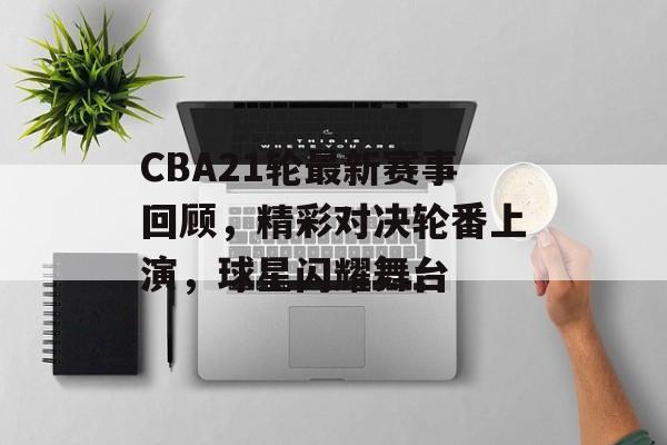 CBA21轮最新赛事回顾，精彩对决轮番上演，球星闪耀舞台