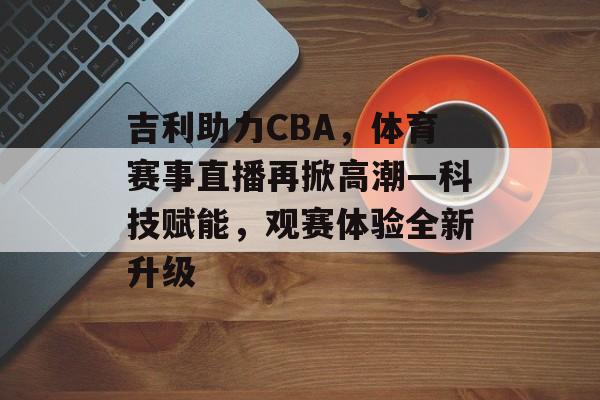 吉利助力CBA,体育赛事直播再掀高潮—科技赋能,观赛体验全新升级 吉利助力CBA,体育赛事直播再掀高潮—科技赋能,观赛体验全新升级