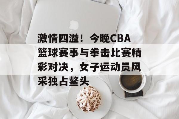 激情四溢!今晚CBA篮球赛事与拳击比赛精彩对决,女子运动员风采独占鳌头 激情四溢!今晚CBA篮球赛事与拳击比赛精彩对决,女子运动员风采独占鳌头