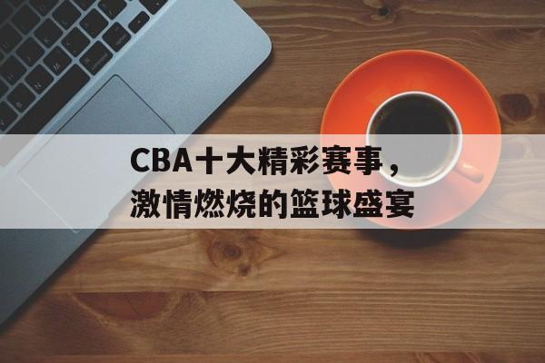 CBA十大精彩赛事,激情燃烧的篮球盛宴 CBA十大精彩赛事,激情燃烧的篮球盛宴
