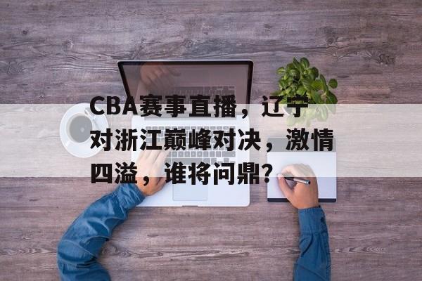 CBA赛事直播，辽宁对浙江巅峰对决，激情四溢，谁将问鼎？