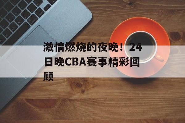 激情燃烧的夜晚！24日晚CBA赛事精彩回顾