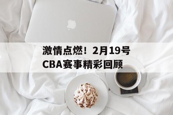 激情点燃!2月19号CBA赛事精彩回顾 激情点燃!2月19号CBA赛事精彩回顾