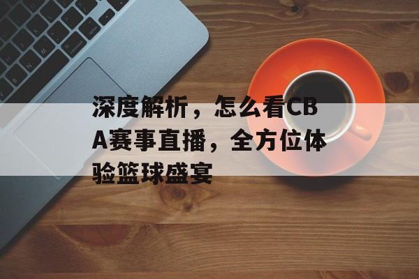 深度解析,怎么看CBA赛事直播,全方位体验篮球盛宴 深度解析,怎么看CBA赛事直播,全方位体验篮球盛宴
