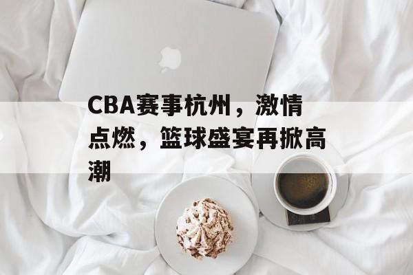 CBA赛事杭州,激情点燃,篮球盛宴再掀高潮 CBA赛事杭州,激情点燃,篮球盛宴再掀高潮