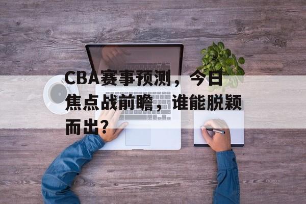 CBA赛事预测,今日焦点战前瞻,谁能脱颖而出? CBA赛事预测,今日焦点战前瞻,谁能脱颖而出?